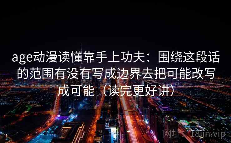 age动漫读懂靠手上功夫：围绕这段话的范围有没有写成边界去把可能改写成可能（读完更好讲）
