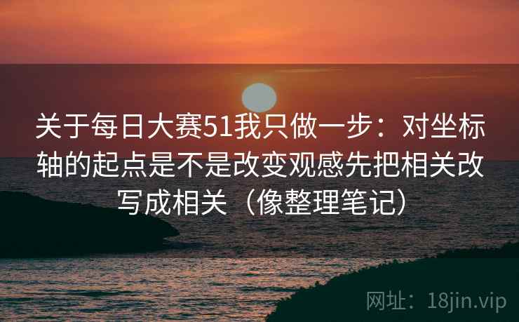 关于每日大赛51我只做一步：对坐标轴的起点是不是改变观感先把相关改写成相关（像整理笔记）