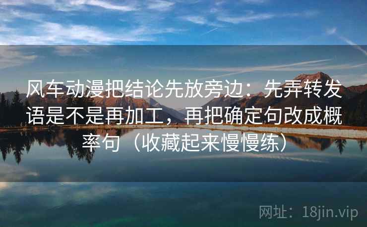 风车动漫把结论先放旁边：先弄转发语是不是再加工，再把确定句改成概率句（收藏起来慢慢练）